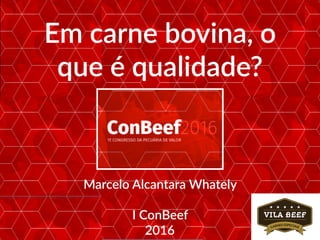 Em carne bovina, o
que é qualidade?
Marcelo Alcantara Whately
I ConBeef
2016
 