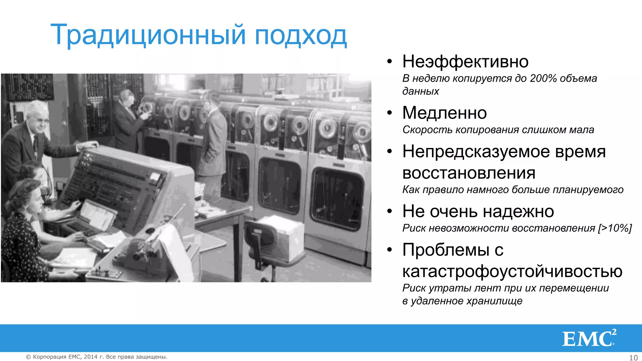 10© Корпорация EMC, 2014 г. Все права защищены.© Корпорация EMC, 2014 г. Все права защищены.
Традиционный подход
• Неэффективно
В неделю копируется до 200% объема
данных
• Медленно
Скорость копирования слишком мала
• Непредсказуемое время
восстановления
Как правило намного больше планируемого
• Не очень надежно
Риск невозможности восстановления [>10%]
• Проблемы с
катастрофоустойчивостью
Риск утраты лент при их перемещении
в удаленное хранилище
 