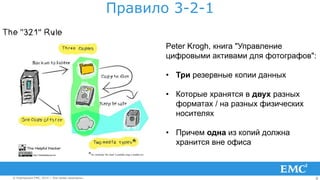 8© Корпорация EMC, 2014 г. Все права защищены.© Корпорация EMC, 2014 г. Все права защищены.
Правило 3-2-1
Peter Krogh, книга "Управление
цифровыми активами для фотографов":
• Три резервные копии данных
• Которые хранятся в двух разных
форматах / на разных физических
носителях
• Причем одна из копий должна
хранится вне офиса
 