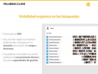 16
Visibilidad orgánica en las búsquedas
• Sirven para el SEO
• Haz una lista según tus intereses
profesionales. Inclúyelas en tu
extracto, descripción de cargos y
destrezas.
• Usa palabras vinculadas a tu sector
profesional (conocimiento técnico),
así como capacidades de gestión.
PALABRAS CLAVE
 