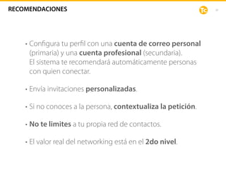 20
• Conﬁgura tu perﬁl con una cuenta de correo personal
(primaria) y una cuenta profesional (secundaria).  
El sistema te recomendará automáticamente personas
con quien conectar.
• Envía invitaciones personalizadas.
• Si no conoces a la persona, contextualiza la petición.
• No te limites a tu propia red de contactos.
• El valor real del networking está en el 2do nivel.
RECOMENDACIONES
 