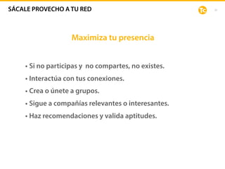 33
Maximiza tu presencia
• Si no participas y no compartes, no existes.
• Interactúa con tus conexiones.
• Crea o únete a grupos.
• Sigue a compañías relevantes o interesantes.
• Haz recomendaciones y valida aptitudes.
SÁCALE PROVECHO A TU RED
 
