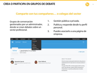 38
1. Gestión pública o privada.
2. Publica y responde desde tu perfil
personal.
3. Puedes asociarlo a una página de
empresa.
Grupos de conversación
gestionados por un administrador,
donde se crean debates sobre un
sector profesional.
Público:
Comparte con tus compañeros… o colegas del sector
CREA O PARTICIPA EN GRUPOS DE DEBATE
 