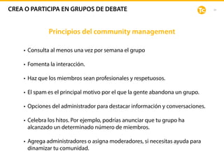 39
Principios del community management
• Consulta al menos una vez por semana el grupo
• Fomenta la interacción.
• Haz que los miembros sean profesionales y respetuosos.
• El spam es el principal motivo por el que la gente abandona un grupo.
• Opciones del administrador para destacar información y conversaciones.
• Celebra los hitos. Por ejemplo, podrías anunciar que tu grupo ha
alcanzado un determinado número de miembros.
• Agrega administradores o asigna moderadores, si necesitas ayuda para
dinamizar tu comunidad.
CREA O PARTICIPA EN GRUPOS DE DEBATE
 