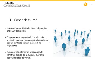 42
LINKEDIN
CONSEJOS COMERCIALES
1.- Expande tu red
• Los usuarios de LinkedIn tienen de media
unos 930 contactos. 
• Tus prospects te prestarán mucha más
atención siempre que vengas referenciado
por un contacto común (5x nivel de
respuesta).  
• Cuantas más relaciones seas capaz de
construir dentro de la cuenta, mayores
oportunidades de venta.
 