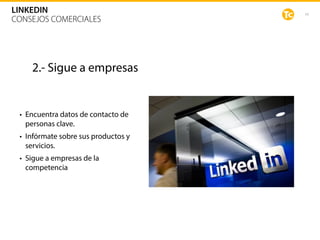 43
LINKEDIN
CONSEJOS COMERCIALES
2.- Sigue a empresas
• Encuentra datos de contacto de
personas clave.
• Infórmate sobre sus productos y
servicios.
• Sigue a empresas de la
competencia
 