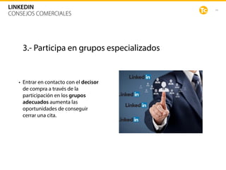44
LINKEDIN
CONSEJOS COMERCIALES
3.- Participa en grupos especializados
• Entrar en contacto con el decisor
de compra a través de la
participación en los grupos
adecuados aumenta las
oportunidades de conseguir
cerrar una cita.
 