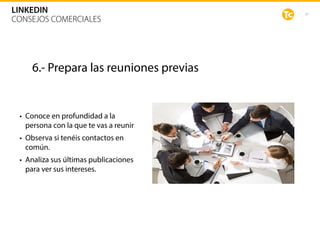 47
LINKEDIN
CONSEJOS COMERCIALES
6.- Prepara las reuniones previas
• Conoce en profundidad a la
persona con la que te vas a reunir
• Observa si tenéis contactos en
común.
• Analiza sus últimas publicaciones
para ver sus intereses.
 