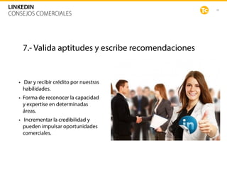 48
LINKEDIN
CONSEJOS COMERCIALES
7.- Valida aptitudes y escribe recomendaciones
• Dar y recibir crédito por nuestras
habilidades.
• Forma de reconocer la capacidad
y expertise en determinadas
áreas.
• Incrementar la credibilidad y
pueden impulsar oportunidades
comerciales.
 
