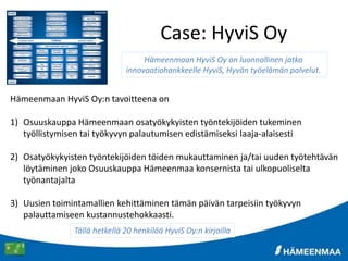 Case: HyviS Oy
Hämeenmaan HyviS Oy:n tavoitteena on
1) Osuuskauppa Hämeenmaan osatyökykyisten työntekijöiden tukeminen
työllistymisen tai työkyvyn palautumisen edistämiseksi laaja-alaisesti
2) Osatyökykyisten työntekijöiden töiden mukauttaminen ja/tai uuden työtehtävän
löytäminen joko Osuuskauppa Hämeenmaa konsernista tai ulkopuoliselta
työnantajalta
3) Uusien toimintamallien kehittäminen tämän päivän tarpeisiin työkyvyn
palauttamiseen kustannustehokkaasti.
Hämeenmaan HyviS Oy on luonnollinen jatko
innovaatiohankkeelle HyviS, Hyvän työelämän palvelut.
Tällä hetkellä 20 henkilöä HyviS Oy:n kirjoilla
 