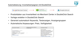 Automatisierung: Inventarkampagnen mit DoubleClick
• Produktdaten aus Inventarfeed via Merchant Center in DoubleClick Search
• Vorlage erstellen in DoubleClick Search
• Generiert automatisch Keywords, Textanzeigen, Anzeigengruppen
• Automatische Anpassungen: Preis, Verfügbarkeit
 
