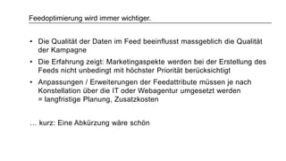 Feedoptimierung wird immer wichtiger.
• Die Qualität der Daten im Feed beeinflusst massgeblich die Qualität
der Kampagne
• Die Erfahrung zeigt: Marketingaspekte werden bei der Erstellung des
Feeds nicht unbedingt mit höchster Priorität berücksichtigt
• Anpassungen / Erweiterungen der Feedattribute müssen je nach
Konstellation über die IT oder Webagentur umgesetzt werden
= langfristige Planung, Zusatzkosten
… kurz: Eine Abkürzung wäre schön
 