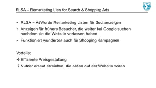 RLSA – Remarketing Lists for Search & Shopping Ads
• RLSA = AdWords Remarketing Listen für Suchanzeigen
• Anzeigen für frühere Besucher, die weiter bei Google suchen
nachdem sie die Website verlassen haben
• Funktioniert wunderbar auch für Shopping Kampagnen
Vorteile:
 Effiziente Preisgestaltung
 Nutzer erneut erreichen, die schon auf der Website waren
 
