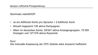 Apropos «effiziente Preisgestaltung»
Nochmals nettoSHOP:
• Je ein AdWords Konto pro Sprache = 3 AdWords Konti
• Aktuell insgesamt 135 aktive Kampagnen
• Allein im deutschen Konto: 29’047 aktive Anzeigengruppen, 72’359
Anzeigen und 127’376 aktive Keywords
Kurz:
Die manuelle Anpassung der CPC Gebote wäre äusserst ineffizient.
 