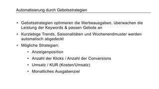 Automatisierung durch Gebotsstrategien
• Gebotsstrategien optimieren die Werbeausgaben, überwachen die
Leistung der Keywords & passen Gebote an
• Kurzlebige Trends, Saisonalitäten und Wochenendmuster werden
automatisch abgedeckt
• Mögliche Strategien:
• Anzeigenposition
• Anzahl der Klicks / Anzahl der Conversions
• Umsatz / KUR (Kosten/Umsatz)
• Monatliches Ausgabenziel
 