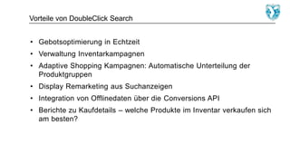 Vorteile von DoubleClick Search
• Gebotsoptimierung in Echtzeit
• Verwaltung Inventarkampagnen
• Adaptive Shopping Kampagnen: Automatische Unterteilung der
Produktgruppen
• Display Remarketing aus Suchanzeigen
• Integration von Offlinedaten über die Conversions API
• Berichte zu Kaufdetails – welche Produkte im Inventar verkaufen sich
am besten?
 