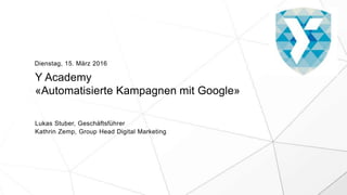 Y Academy
«Automatisierte Kampagnen mit Google»
Lukas Stuber, Geschäftsführer
Kathrin Zemp, Group Head Digital Marketing
Dienstag, 15. März 2016
 