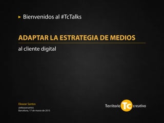 Eleazar Santos
@eleazarsantos
Barcelona, 17 de marzo de 2015
Bienvenidos al #TcTalks
ADAPTAR LA ESTRATEGIA DE MEDIOS
al cliente digital
 
