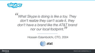 19PRIVATE AND CONFIDENTIAL|
What Skype is doing is like a toy. They
don’t realize they can’t scale it, they
don’t have a brand like the AT&T brand
nor our local footprint.
“
”
Hossein Eslambolchi, CTO, 2004
 