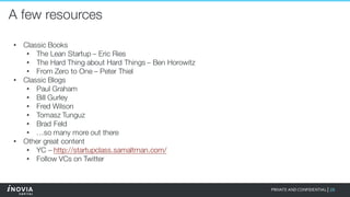 28PRIVATE AND CONFIDENTIAL|
A few resources
• Classic Books
• The Lean Startup – Eric Ries
• The Hard Thing about Hard Things – Ben Horowitz
• From Zero to One – Peter Thiel
• Classic Blogs
• Paul Graham
• Bill Gurley
• Fred Wilson
• Tomasz Tunguz
• Brad Feld
• …so many more out there
• Other great content
• YC – http://startupclass.samaltman.com/
• Follow VCs on Twitter
 