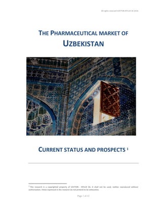 All rights reserved VAYTON NTLUX SA 2016
Page 1 of 12
THE PHARMACEUTICAL MARKET OF
UZBEKISTAN
CURRENT STATUS AND PROSPECTS 1
1
This research is a copyrighted property of VAYTON - NTLUX SA. It shall not be used, neither reproduced without
authorization. Views expressed in the research do not pretend to be exhaustive.
 