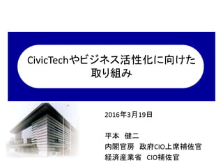 CivicTechやビジネス活性化に向けた
取り組み
2016年3月19日
平本 健二
内閣官房 政府CIO上席補佐官
経済産業省 CIO補佐官
 