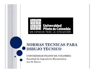 NORMAS TECNICAS PARA
DIBUJO TÉCNICO
UNIVERSIDAD PILOTO DE COLOMBIA
Facultad de Ingeniería MecatrónicaFacultad de Ingeniería Mecatrónica
Ana M. Blanco
 