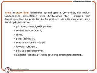 Proje Döngüsü Yönetimi




 Proje ile proje fikrini birbirinden ayırmak gerekir. Çevremizde, sivil toplum
kuruluşlarında çalışanlardan sıkça duyduğumuz “bir                projemiz var”
ifadesi, genellikle bir proje fikridir. Bir projeden söz edilebilmesi için proje
fikrinin geliştirilmesi ve
          • yaklaşımı, amacı, içeriği, yöntemi
          • sorumlusu/yürütücüsü,
          • süresi,
          • planı, faaliyetleri,
          • sonuçları, ürünleri, etkileri,
          • kaynakları, bütçesi,
          • bitişi ve değerlendirilmesi
          olan işlerin “çalışmalar” haline getirilmiş olması gerekmektedir.




                                                                                  10
 