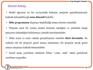 Proje Döngüsü Yönetimi


  Genel Amaç
   Hedef ağacının en üst seviyesinde bulunan, projenin gerçekleĢmesiyle
katkıda bulunabileceği uzun dönemli hedeftir.

   Hibe programının ulaĢmayı hedeflediği amaca hizmet etmelidir.

   Projenin nasıl bir soruna çözüm üretmek istediğini ve çözümün hangi
parçasını üstlendiğini belirlemeye yönelik hazırlanmalıdır.

   Daha soyut ve uzun vadede gerçekleĢmesi istenilen ideal durumdur, bu
nedenle tek bir projeyle genel amaca ulaĢılamaz; bir projeyle ancak genel
amaca ulaĢmaya katkıda bulunulabilir.

   Genel amaç yazılırken cümlenin fiiline “-mek, -mak” ekleri getirilerek
yazılması uygundur.


                                                                                 108
 
