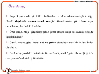 Proje Döngüsü Yönetimi


  Özel Amaç

   Proje kapsamında yürütülen faaliyetler ile elde edilen sonuçlara bağlı
olarak ulaĢılmak istenen temel amaçtır. Genel amaca göre daha açık
tanımlanmıĢ bir hedef olmalıdır.

   Özel amaç, proje gerçekleĢtiğinde genel amaca katkı sağlayacak Ģekilde
tasarlanmalıdır.

   Genel amaca göre daha net ve proje süresinde ulaĢılabilir bir hedef
olmalıdır.

   Özel amaç yazılırken cümlenin fiiline “-mek, -mak” getirilebileceği gibi “-
mesi, -ması” ekleri de getirilebilir.



                                                                                109
 