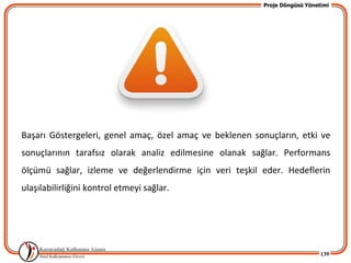 Proje Döngüsü Yönetimi




Başarı Göstergeleri, genel amaç, özel amaç ve beklenen sonuçların, etki ve
sonuçlarının tarafsız olarak analiz edilmesine olanak sağlar. Performans
ölçümü sağlar, izleme ve değerlendirme için veri teşkil eder. Hedeflerin
ulaşılabilirliğini kontrol etmeyi sağlar.




                                                                             139
 