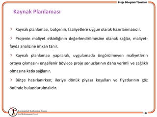 Proje Döngüsü Yönetimi



  Kaynak Planlaması

   Kaynak planlaması, bütçenin, faaliyetlere uygun olarak hazırlanmasıdır.

   Projenin maliyet etkinliğinin değerlendirilmesine olanak sağlar, maliyet-
fayda analizine imkan tanır.

   Kaynak planlaması yapılarak, uygulamada öngörülmeyen maliyetlerin
ortaya çıkmasını engellenir böylece proje sonuçlarının daha verimli ve sağlıklı
olmasına katkı sağlanır.

   Bütçe hazırlanırken; ileriye dönük piyasa koşulları ve fiyatlarının göz
önünde bulundurulmalıdır.




                                                                                144
 