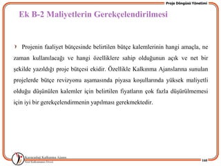 Proje Döngüsü Yönetimi


  Ek B-2 Maliyetlerin Gerekçelendirilmesi


   Projenin faaliyet bütçesinde belirtilen bütçe kalemlerinin hangi amaçla, ne
zaman kullanılacağı ve hangi özelliklere sahip olduğunun açık ve net bir
Ģekilde yazıldığı proje bütçesi ekidir. Özellikle Kalkınma Ajanslarına sunulan
projelerde bütçe revizyonu aĢamasında piyasa koĢullarında yüksek maliyetli
olduğu düĢünülen kalemler için belirtilen fiyatların çok fazla düĢürülmemesi
için iyi bir gerekçelendirmenin yapılması gerekmektedir.




                                                                                160
 