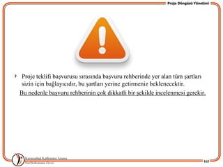 Proje Döngüsü Yönetimi




 Proje teklifi baĢvurusu sırasında baĢvuru rehberinde yer alan tüm Ģartları
 sizin için bağlayıcıdır, bu Ģartları yerine getirmeniz beklenecektir.
Bu nedenle baĢvuru rehberinin çok dikkatli bir Ģekilde incelenmesi gerekir.




                                                                              165
 