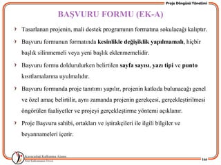 Proje Döngüsü Yönetimi


                BAġVURU FORMU (EK-A)
Tasarlanan projenin, mali destek programının formatına sokulacağı kalıptır.

BaĢvuru formunun formatında kesinlikle değiĢiklik yapılmamalı, hiçbir
baĢlık silinmemeli veya yeni baĢlık eklenmemelidir.

BaĢvuru formu doldurulurken belirtilen sayfa sayısı, yazı tipi ve punto
kısıtlamalarına uyulmalıdır.

BaĢvuru formunda proje tanıtımı yapılır, projenin katkıda bulunacağı genel
ve özel amaç belirtilir, aynı zamanda projenin gerekçesi, gerçekleĢtirilmesi
öngörülen faaliyetler ve projeyi gerçekleĢtirme yöntemi açıklanır.

Proje BaĢvuru sahibi, ortakları ve iĢtirakçileri ile ilgili bilgiler ve
beyannameleri içerir.


                                                                                   166
 
