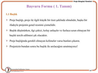 Proje Döngüsü Yönetimi


                   BaĢvuru Formu ( 1. Tanım)
1.1 BaĢlık

   Proje baĢlığı, proje ile ilgili küçük bir özet Ģeklinde olmalıdır, baĢka bir
   ifadeyle projenin genel resmini çizmelidir.

   BaĢlık düĢünürken, ilgi çekici, kolay anlaĢılır ve fazlaca uzun olmayan bir
   baĢlık tercih edilmesi Ģık olacaktır.

   Proje baĢlığında gerekli olmayan kelimeler varsa bunları çıkarın.

   Projenizin bundan sonra bu baĢlık ile anılacağını unutmayınız!




                                                                                    167
 