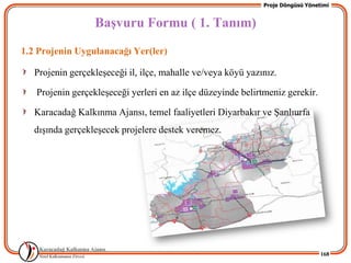 Proje Döngüsü Yönetimi


                  BaĢvuru Formu ( 1. Tanım)
1.2 Projenin Uygulanacağı Yer(ler)

   Projenin gerçekleĢeceği il, ilçe, mahalle ve/veya köyü yazınız.

   Projenin gerçekleĢeceği yerleri en az ilçe düzeyinde belirtmeniz gerekir.

   Karacadağ Kalkınma Ajansı, temel faaliyetleri Diyarbakır ve ġanlıurfa
   dıĢında gerçekleĢecek projelere destek veremez.




                                                                                 168
 