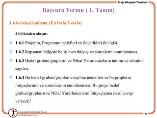 Proje Döngüsü Yönetimi


                   BaĢvuru Formu ( 1. Tanım)
1.6 Gerekçelendirme (En fazla 3 sayfa)

   4 bölümden oluĢur.

   1.6.1 Projenin, Programın hedefleri ve öncelikleri ile ilgisi.

   1.6.2 Kapsanan bölgede belirlenen ihtiyaç ve sorunların tanımlanması.

   1.6.3 Hedef grubun/grupların ve Nihai Yararlanıcıların tanımı ve tahmini
   sayıları.

   1.6.4 Bu hedef grubun/grupların seçilme nedenleri ve bu grupların
   ihtiyaçlarının ve sorunlarının tanımlanması. Bu proje, hedef
   grubun/grupların ve Nihai Yararlanıcıların ihtiyaçlarına nasıl cevap
   verecek?

                                                                                   172
 