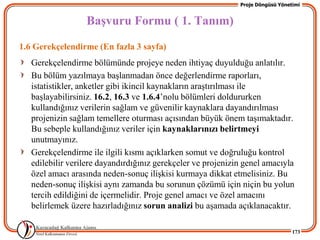 Proje Döngüsü Yönetimi


                  BaĢvuru Formu ( 1. Tanım)
1.6 Gerekçelendirme (En fazla 3 sayfa)
   Gerekçelendirme bölümünde projeye neden ihtiyaç duyulduğu anlatılır.
   Bu bölüm yazılmaya baĢlanmadan önce değerlendirme raporları,
   istatistikler, anketler gibi ikincil kaynakların araĢtırılması ile
   baĢlayabilirsiniz. 16.2, 16.3 ve 1.6.4’nolu bölümleri doldururken
   kullandığınız verilerin sağlam ve güvenilir kaynaklara dayandırılması
   projenizin sağlam temellere oturması açısından büyük önem taĢımaktadır.
   Bu sebeple kullandığınız veriler için kaynaklarınızı belirtmeyi
   unutmayınız.
   Gerekçelendirme ile ilgili kısmı açıklarken somut ve doğruluğu kontrol
   edilebilir verilere dayandırdığınız gerekçeler ve projenizin genel amacıyla
   özel amacı arasında neden-sonuç iliĢkisi kurmaya dikkat etmelisiniz. Bu
   neden-sonuç iliĢkisi aynı zamanda bu sorunun çözümü için niçin bu yolun
   tercih edildiğini de içermelidir. Proje genel amacı ve özel amacını
   belirlemek üzere hazırladığınız sorun analizi bu aĢamada açıklanacaktır.

                                                                                 173
 