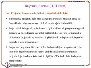Proje Döngüsü Yönetimi


                    BaĢvuru Formu ( 1. Tanım)
1.6.1 Projenin, Programın hedefleri ve öncelikleri ile ilgisi.

   Bu bölümde projenin, ilgili mali destek programının, program amaç ve
   önceliklerine ulaĢmasına nasıl bir katkısı olacağı belirtilmelidir

   Proje teklifinizin genel ve özel amacı, ilgili mali destek programının genel
   amacına ve önceliklerine uygunluk sağlamalıdır. BaĢvuru formunun bu
   bölümünde projenizin bu konularla iliĢkisini açık, anlaĢılır ve dolaysız bir
   biçimde ortaya koymalısınız.

   Projenizin programın bir veya birden fazla önceliğine hitap etmesi ve bu
   durumun baĢvuru formunda yeterli Ģekilde açıklanması durumunda,
   projeniz değerlendirme kriterlerinin ilgililik bölümünde daha fazla puan
   alabilecektir.
                                                                                    174
 