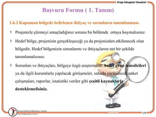 Proje Döngüsü Yönetimi


                   BaĢvuru Formu ( 1. Tanım)
1.6.2 Kapsanan bölgede belirlenen ihtiyaç ve sorunların tanımlanması.

   Projenizle çözmeyi amaçladığınız sorunu bu bölümde ortaya koymalısınız.

   Hedef bölge, projenizin gerçekleĢeceği ya da projenizden etkilenecek olan
   bölgedir. Hedef bölgenizin sorunlarını ve ihtiyaçlarını net bir Ģekilde
   tanımlamalısınız.

   Sorunları ve ihtiyaçları, bölgeye özgü araĢtırmalar, hedef grup temsilcileri
   ya da ilgili kurumlarla yapılacak görüĢmeler, sahada yürütülecek anket
   çalıĢmaları, raporlar, istatistiki veriler gibi çeĢitli kaynaklarla
   desteklemelisiniz.




                                                                                     175
 