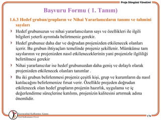 Proje Döngüsü Yönetimi


                   BaĢvuru Formu ( 1. Tanım)
1.6.3 Hedef grubun/grupların ve Nihai Yararlanıcıların tanımı ve tahmini
   sayıları
   Hedef grubunuzun ve nihai yararlanıcıların sayı ve özellikleri ile ilgili
   bilgileri yeterli ayrıntıda belirtmeniz gerekir.
   Hedef grubunuz daha dar ve doğrudan projenizden etkilenecek olanları
   içerir. Bu grubun ihtiyaçları temelinde projeniz Ģekillenir. Mümkünse tam
   sayılarının ve projenizden nasıl etkileneceklerinin yani projenizle ilgililiği
   belirtilmesi gerekir
   Nihai yararlanıcılar ise hedef grubunuzdan daha geniĢ ve dolaylı olarak
   projenizden etkilenecek olanları tanımlar .
   Bu iki grubun belirlenmesi projeniz çeĢitli kiĢi, grup ve kurumların da nasıl
   katılacağını belirlemenize fırsat verir. Özellikle projeden doğrudan
   etkilenecek olan hedef grupların projenin hazırlık, uygulama ve iç
   değerlendirme süreçlerine katılımı, projenizin kalitesini artırmak adına
   önemlidir.


                                                                                  176
 