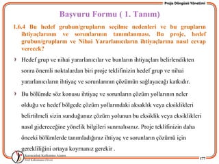 Proje Döngüsü Yönetimi


                   BaĢvuru Formu ( 1. Tanım)
1.6.4 Bu hedef grubun/grupların seçilme nedenleri ve bu grupların
   ihtiyaçlarının ve sorunlarının tanımlanması. Bu proje, hedef
   grubun/grupların ve Nihai Yararlanıcıların ihtiyaçlarına nasıl cevap
   verecek?
   Hedef grup ve nihai yararlanıcılar ve bunların ihtiyaçları belirlendikten
   sonra önemli noktalardan biri proje teklifinizin hedef grup ve nihai
   yararlanıcıların ihtiyaç ve sorunlarının çözümün sağlayacağı katkıdır.

   Bu bölümde söz konusu ihtiyaç ve sorunların çözüm yollarının neler
   olduğu ve hedef bölgede çözüm yollarındaki aksaklık veya eksiklikleri
   belirtilmeli sizin sunduğunuz çözüm yolunun bu eksiklik veya eksiklikleri
   nasıl gidereceğine yönelik bilgileri sunmalısınız. Proje teklifinizin daha
   önceki bölümlerde tanımladığınız ihtiyaç ve sorunların çözümü için
   gerekliliğini ortaya koyrnanız gerekir .
                                                                                   177
 