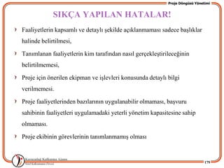 Proje Döngüsü Yönetimi


             SIKÇA YAPILAN HATALAR!
Faaliyetlerin kapsamlı ve detaylı Ģekilde açıklanmaması sadece baĢlıklar
halinde belirtilmesi,

Tanımlanan faaliyetlerin kim tarafından nasıl gerçekleĢtirileceğinin
belirtilmemesi,

Proje için önerilen ekipman ve iĢlevleri konusunda detaylı bilgi
verilmemesi.

Proje faaliyetlerinden bazılarının uygulanabilir olmaması, baĢvuru
sahibinin faaliyetleri uygulamadaki yeterli yönetim kapasitesine sahip
olmaması.

Proje ekibinin görevlerinin tanımlanmamıĢ olması


                                                                              179
 