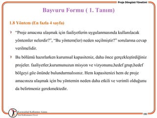 Proje Döngüsü Yönetimi


                   BaĢvuru Formu ( 1. Tanım)
1.8 Yöntem (En fazla 4 sayfa)

   “Proje amacına ulaĢmak için faaliyetlerin uygulanmasında kullanılacak
   yöntemler nelerdir?”, “Bu yöntem(ler) neden seçilmiĢtir?” sorularına cevap
   verilmelidir.

   Bu bölümü hazırlarken kurumsal kapasiteniz, daha önce gerçekleĢtirdiğiniz
   projeler. faaliyetler,kurumunuzun misyon ve vizyonunu,hedef grup,hedef
   bölgeyi göz önünde bulundurmalısınız. Hem kapasitenizi hem de proje
   amacınıza ulaĢmak için bu yöntemin neden daha etkili ve verimli olduğunu
   da belirtmeniz gerekmektedir.




                                                                               181
 