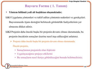 Proje Döngüsü Yönetimi


                   BaĢvuru Formu ( 1. Tanım)
   Yöntem bölümü yedi alt baĢlıktan oluĢmaktadır;

1.8.1 Uygulama yöntemleri ve teklif edilen yöntemin nedenleri ve gerekçeleri.
   BaĢvurunuzda Ajans desteğini belirtecek görünürlük faaliyetlerinin yer
   almasına dikkat ediniz.

1.8.2 Projenin daha önceki baĢka bir projenin devamı olması durumunda, bu
   projenin öncekinin sonuçları üzerine nasıl inĢa edileceğini anlatınız.
     Projeniz daha önceki baĢka bir projenin devamı olması durumunda;

       Önceki projenin,
        • Sonuçlarının projenizle olan iliĢkisini
        • Uygulayacağınız projeye etkilerini
        • Bu sonuçların nasıl ileriye götürüleceğini burada belirtmelisiniz.


                                                                                  182
 