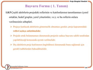 Proje Döngüsü Yönetimi


                    BaĢvuru Formu ( 1. Tanım)
1.8.5 ÇeĢitli aktörlerin projedeki rollerinin ve katılımlarının tanımlanması (yerel
   ortaklar, hedef gruplar, yerel yönetimler, vs.), ve bu rollerin onlara
   verilmesinin sebepleri.
     Projeye katılacak aktörlerin göstermelik olmaması gerekir, proje kapsamındaki
       rolleri açıkça anlatılmalıdır.

     Projede ortak bulunmaması durumunda projenin sadece baĢvuru sahibi tarafından
       yapılabileceği konusunda ayrıntı verilmelidir.

     DıĢ aktörlerin proje katılımının öngörülmesi durumunda bunu sağlamak için
       gerekli tedbirlerden bahsedilmelidir.




                                                                                    184
 