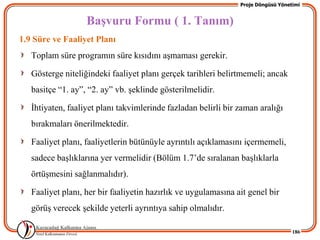 Proje Döngüsü Yönetimi


                   BaĢvuru Formu ( 1. Tanım)
1.9 Süre ve Faaliyet Planı
   Toplam süre programın süre kısıdını aĢmaması gerekir.

   Gösterge niteliğindeki faaliyet planı gerçek tarihleri belirtmemeli; ancak
   basitçe “1. ay”, “2. ay” vb. Ģeklinde gösterilmelidir.

   Ġhtiyaten, faaliyet planı takvimlerinde fazladan belirli bir zaman aralığı
   bırakmaları önerilmektedir.

   Faaliyet planı, faaliyetlerin bütünüyle ayrıntılı açıklamasını içermemeli,
   sadece baĢlıklarına yer vermelidir (Bölüm 1.7’de sıralanan baĢlıklarla
   örtüĢmesini sağlanmalıdır).

   Faaliyet planı, her bir faaliyetin hazırlık ve uygulamasına ait genel bir
   görüĢ verecek Ģekilde yeterli ayrıntıya sahip olmalıdır.

                                                                                   186
 