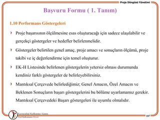 Proje Döngüsü Yönetimi


                   BaĢvuru Formu ( 1. Tanım)
1.10 Performans Göstergeleri

   Proje baĢarısının ölçülmesine esas oluĢturacağı için sadece ulaĢılabilir ve
   gerçekçi göstergeler ve hedefler belirlenmelidir.

   Göstergeler belirtilen genel amaç, proje amacı ve sonuçların ölçümü, proje
   takibi ve iç değerlendirme için temel oluĢturur.

   EK-H Listesinde belirlenen göstergelerin yetersiz olması durumunda
   kendiniz farklı göstergeler de belirleyebilirsiniz.

   Mantıksal Çerçevede belirlediğimiz; Genel Amacın, Özel Amacın ve
   Beklenen Sonuçların baĢarı göstergelerini bu bölüme uyarlamamız gerekir.
   Mantıksal Çerçevedeki BaĢarı göstergeleri ile uyumlu olmalıdır.


                                                                                  187
 
