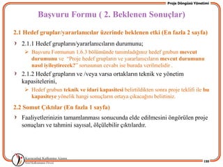 Proje Döngüsü Yönetimi


         BaĢvuru Formu ( 2. Beklenen Sonuçlar)
2.1 Hedef gruplar/yararlanıcılar üzerinde beklenen etki (En fazla 2 sayfa)
   2.1.1 Hedef grupların/yararlanıcıların durumunu;
     BaĢvuru Formunun 1.6.3 bölümünde tanımladığınız hedef grubun mevcut
      durumunu ve “Proje hedef grupların ve yararlanıcıların mevcut durumunu
      nasıl iyileĢtirecek?” sorusunun cevabı ise burada verilmelidir .
   2.1.2 Hedef grupların ve /veya varsa ortakların teknik ve yönetim
   kapasitelerini,
     Hedef grubun teknik ve idari kapasitesi belirtildikten sonra proje teklifi ile bu
      kapasiteye yönelik hangi sonuçların ortaya çıkacağını belirtiniz.

2.2 Somut Çıktılar (En fazla 1 sayfa)
   Faaliyetlerinizin tamamlanması sonucunda elde edilmesini öngörülen proje
   sonuçları ve tahmini sayısal, ölçülebilir çıktılardır.




                                                                                       188
 
